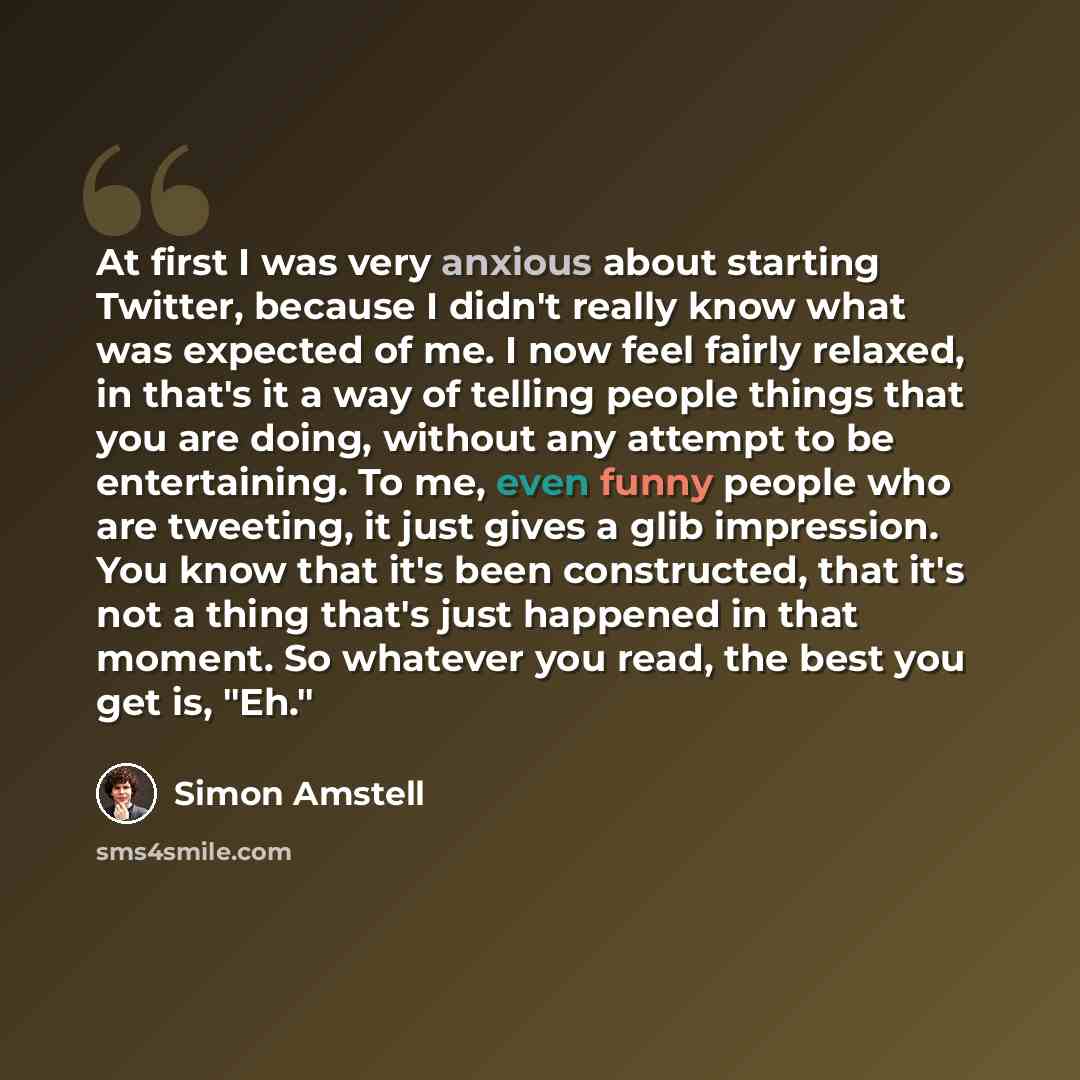 “At first I was very anxious about starting Twitter, because I didn't really know what was expected of me. I now feel fairly relaxed, in that's it a way of telling people things that you are doing, without any attempt to be entertaining. To me, even funny people who are tweeting, it just gives a…” quote by Simon Amstell