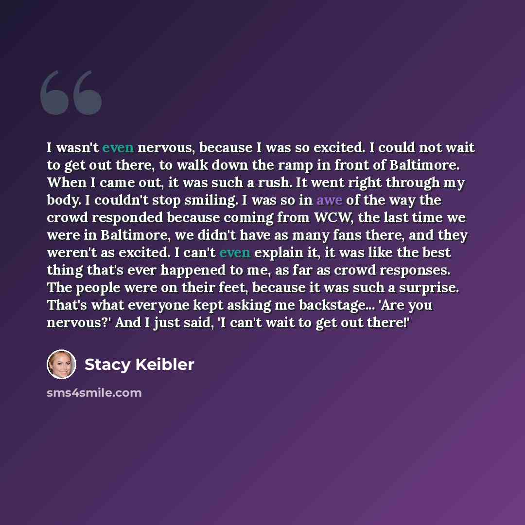 “I wasn't even nervous, because I was so excited. I could not wait to get out there, to walk down the ramp in front of Baltimore. When I came out, it was such a rush. It went right through my body. I couldn't stop smiling. I was so in awe of the way the crowd responded because coming from WCW, the…” quote by Stacy Keibler