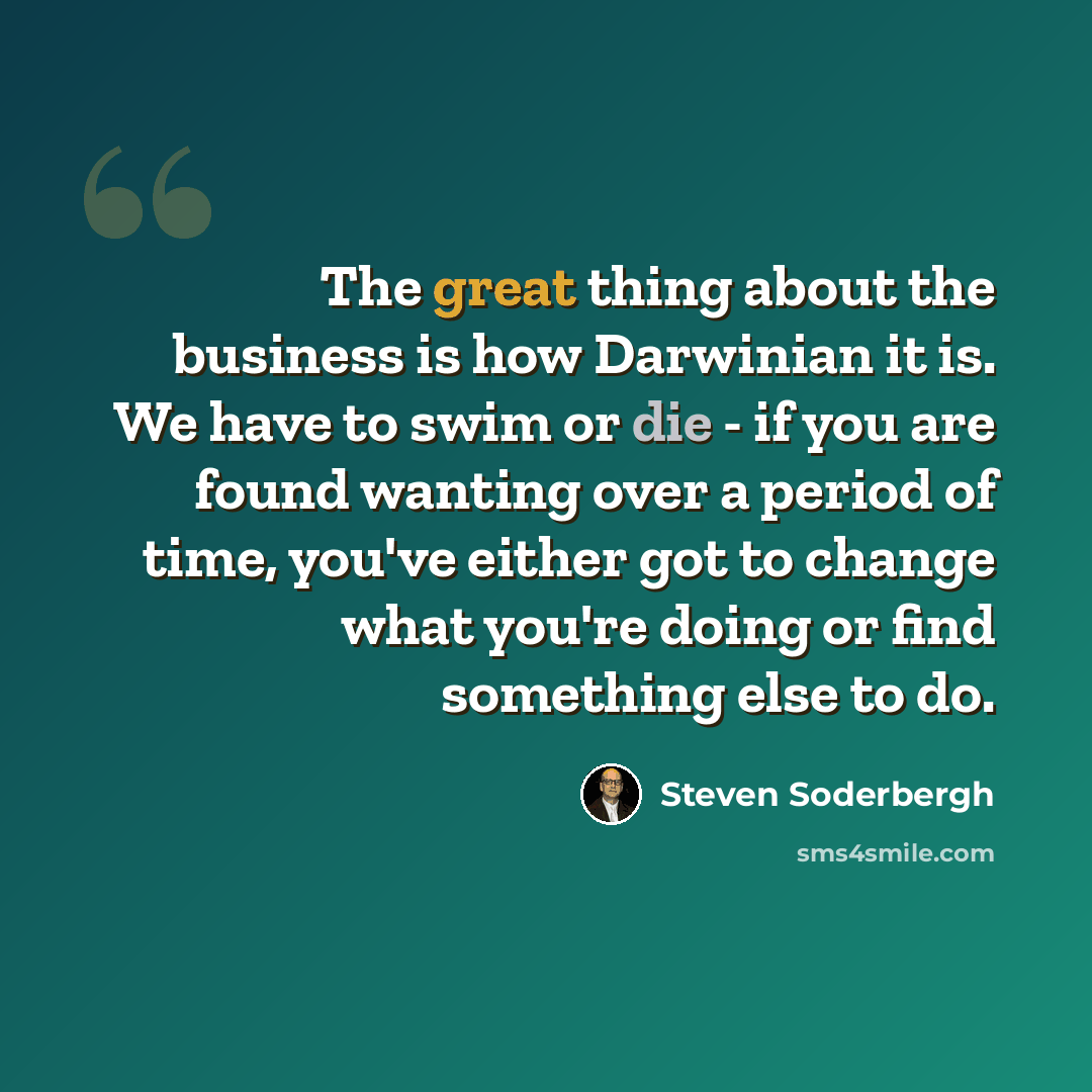 “The great thing about the business is how Darwinian it is. We have to swim or die - if you are found wanting over a period of time, you've either got to change what you're doing or find something else to do.” quote by Steven Soderbergh