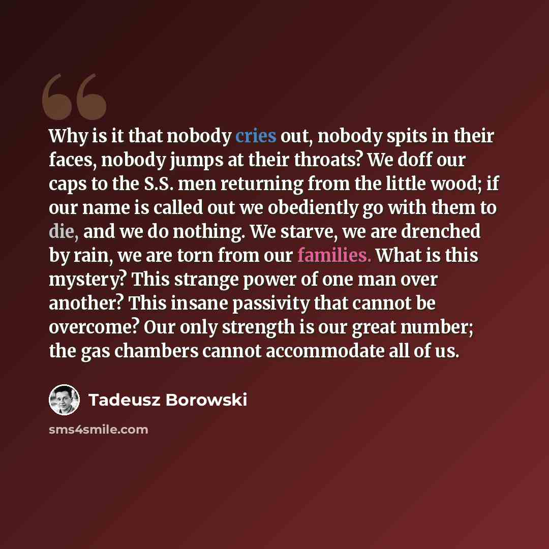 “Why is it that nobody cries out, nobody spits in their faces, nobody jumps at their throats? We doff our caps to the S.S. men returning from the little wood; if our name is called out we obediently go with them to die, and we do nothing. We starve, we are drenched by rain, we are torn from our…” quote by Tadeusz Borowski
