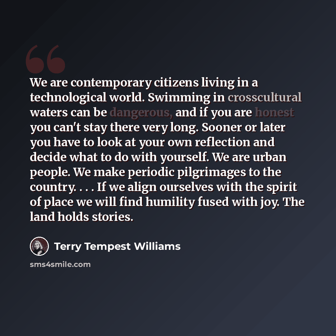 “We are contemporary citizens living in a technological world. Swimming in crosscultural waters can be dangerous, and if you are honest you can't stay there very long. Sooner or later you have to look at your own reflection and decide what to do with yourself. We are urban people. We make periodic…” quote by Terry Tempest Williams