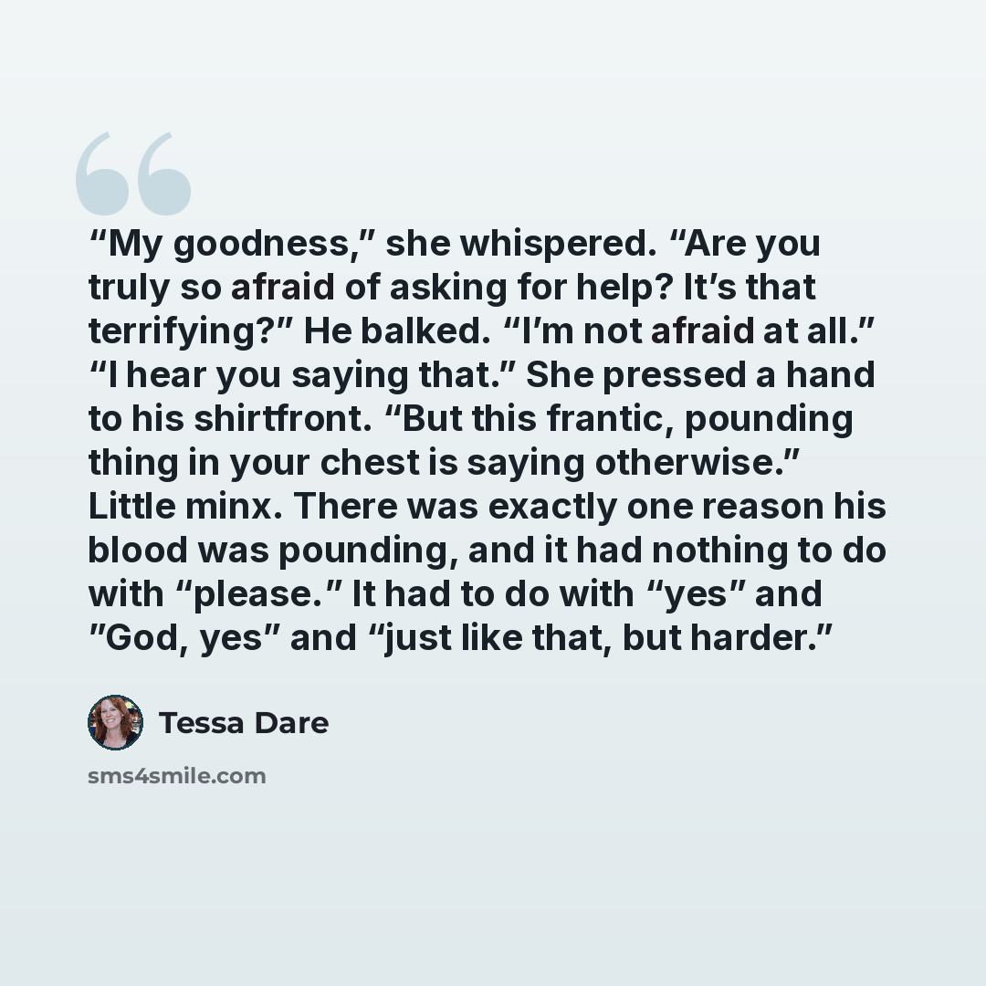 “My goodness,” she whispered. “Are you truly so afraid of asking for help? It’s that terrifying?” He balked. “I’m not afraid at all.” “I hear you saying that.” She pressed a hand to his shirtfront. “But this frantic, pounding thing in your chest is saying otherwise.” Little minx. There was exactly…” quote by Tessa Dare