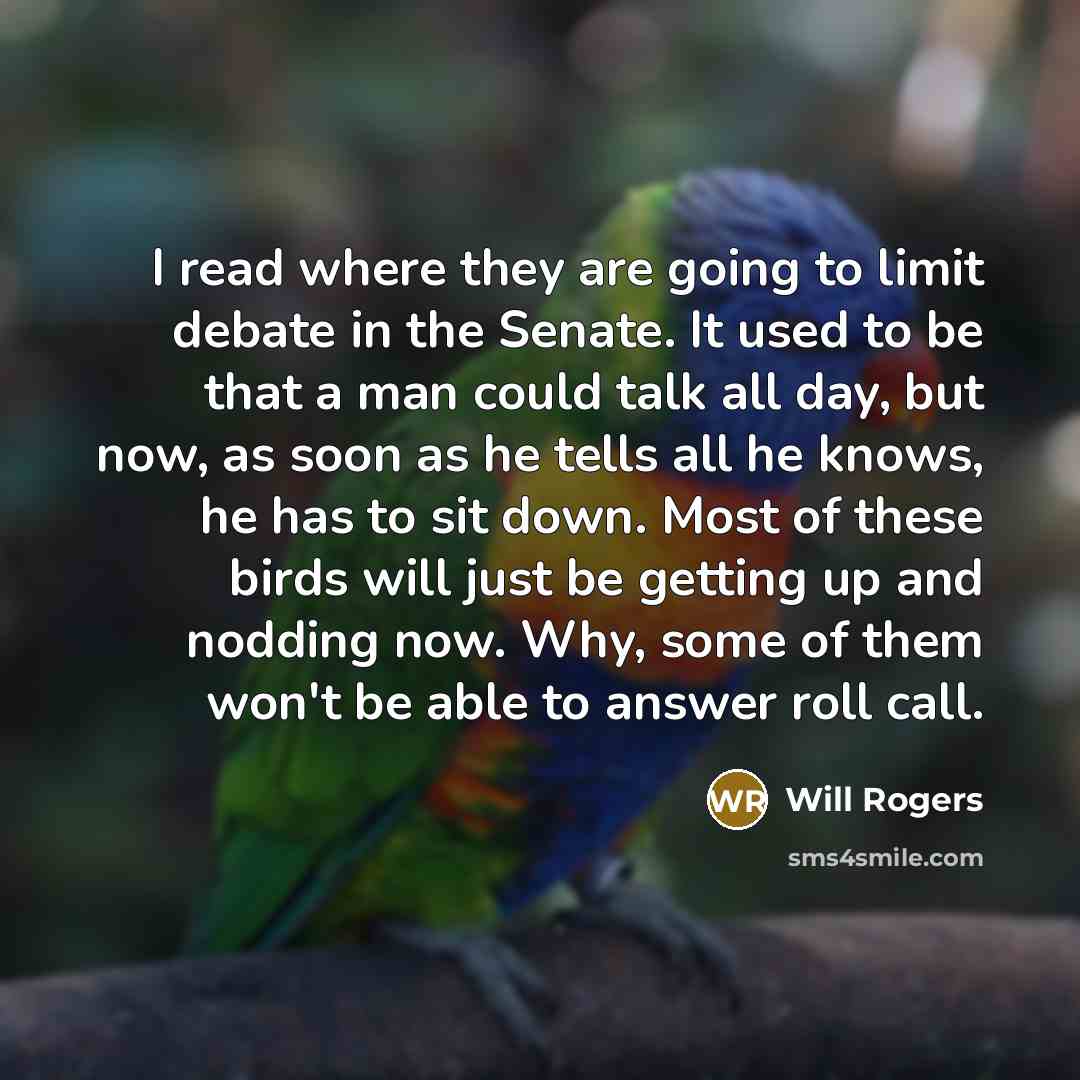 “I read where they are going to limit debate in the Senate. It used to be that a man could talk all day, but now, as soon as he tells all he knows, he has to sit down. Most of these birds will just be getting up and nodding now. Why, some of them won't be able to answer roll call.” quote by Will Rogers