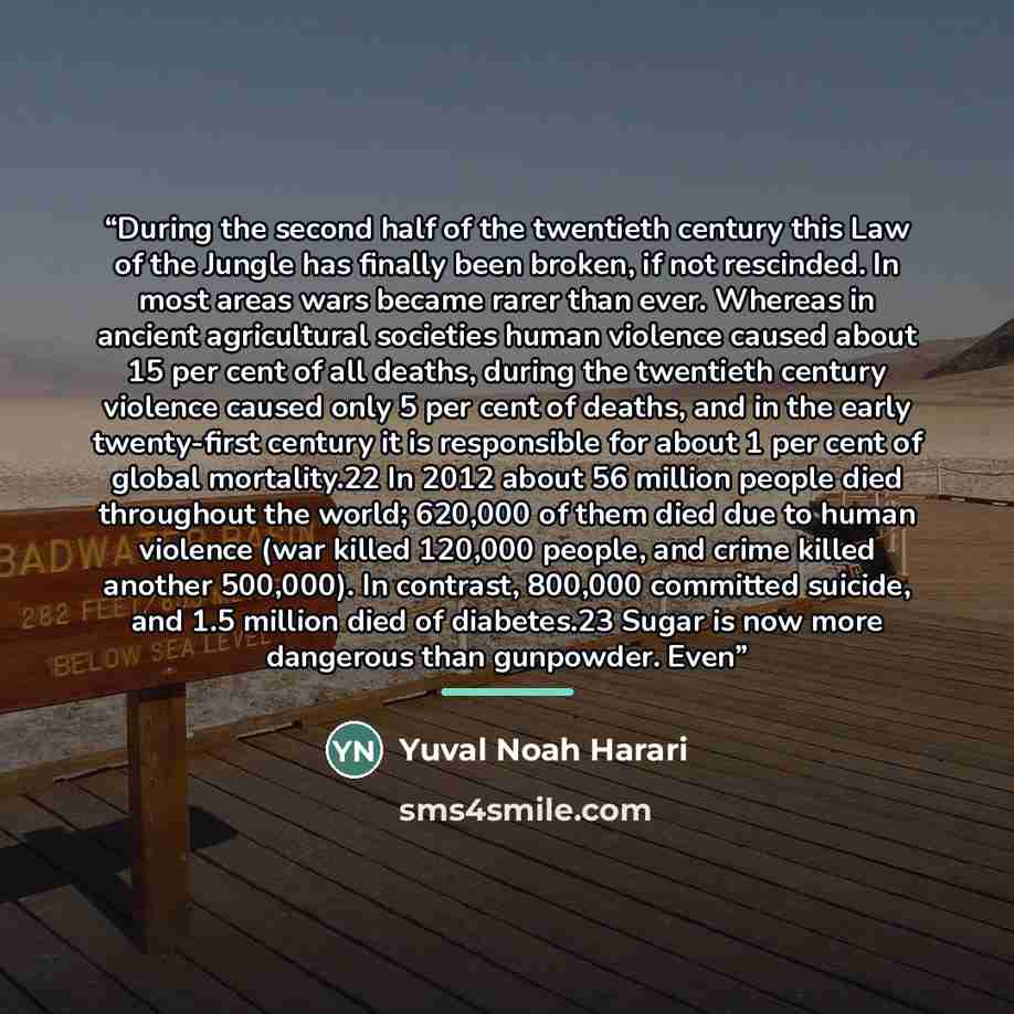 “During the second half of the twentieth century this Law of the Jungle has finally been broken, if not rescinded. In most areas wars became rarer than ever. Whereas in ancient agricultural societies human violence caused about 15 per cent of all deaths, during the twentieth century violence caused…” quote by Yuval Noah Harari