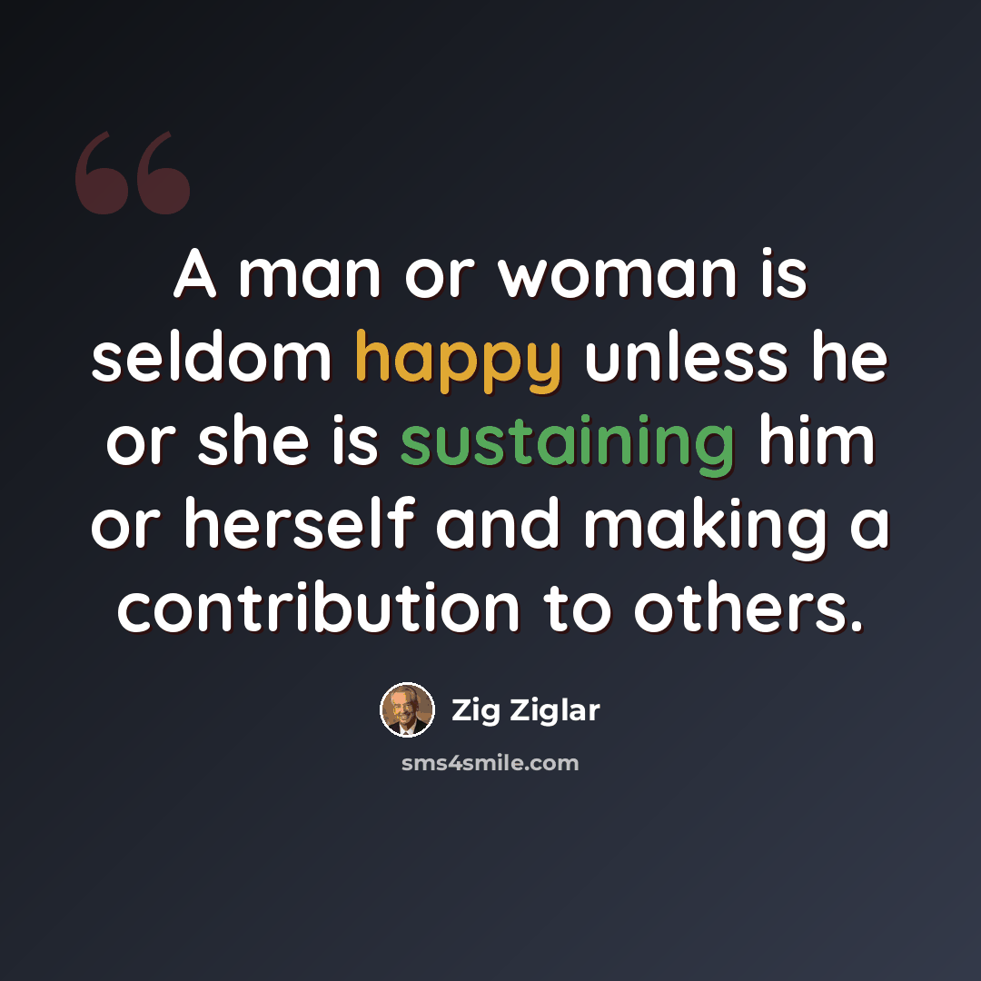 “A man or woman is seldom happy unless he or she is sustaining him or herself and making a contribution to others.” quote by Zig Ziglar