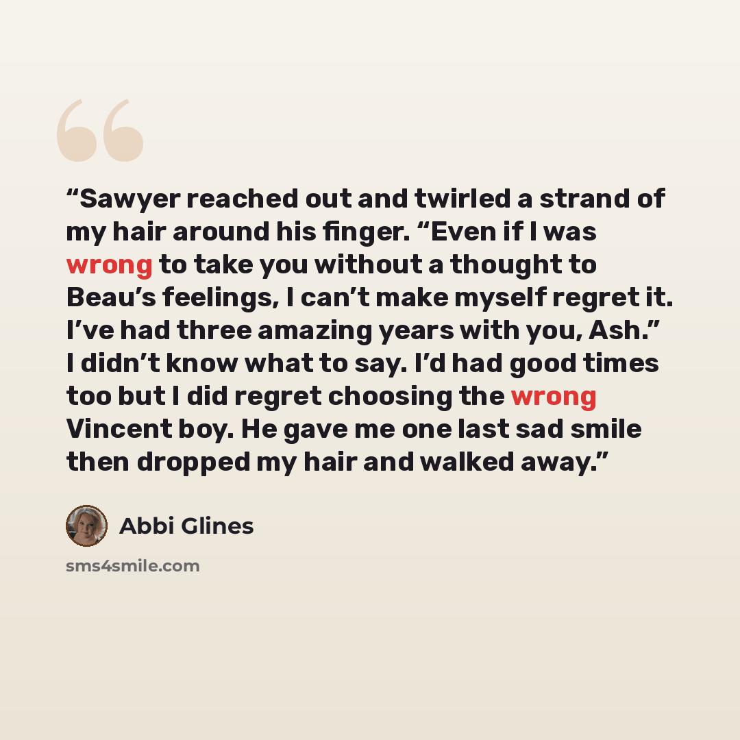 “Sawyer reached out and twirled a strand of my hair around his finger. “Even if I was wrong to take you without a thought to Beau’s feelings, I can’t make myself regret it. I’ve had three amazing years with you, Ash.” I didn’t know what to say. I’d had good times too but I did regret choosing the…” quote by Abbi Glines