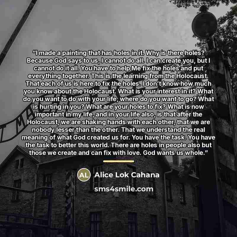 “I made a painting that has holes in it. Why is there holes? Because God says to us, I cannot do all. I can create you, but I cannot do it all. You have to help Me fix the holes and put everything together. This is the learning from the Holocaust. That each of us is here to fix the holes. I don’t…” quote by Alice Lok Cahana