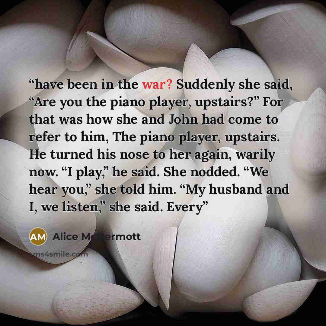 “have been in the war? Suddenly she said, “Are you the piano player, upstairs?” For that was how she and John had come to refer to him, The piano player, upstairs. He turned his nose to her again, warily now. “I play,” he said. She nodded. “We hear you,” she told him. “My husband and I, we listen,”…” quote by Alice McDermott