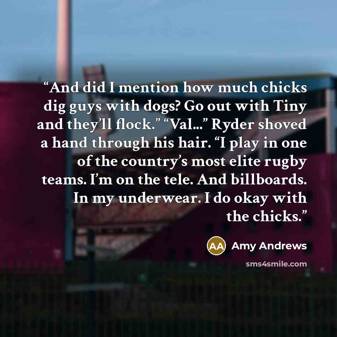 “And did I mention how much chicks dig guys with dogs? Go out with Tiny and they’ll flock.” “Val...” Ryder shoved a hand through his hair. “I play in one of the country’s most elite rugby teams. I’m on the tele. And billboards. In my underwear. I do okay with the chicks.” quote by Amy Andrews