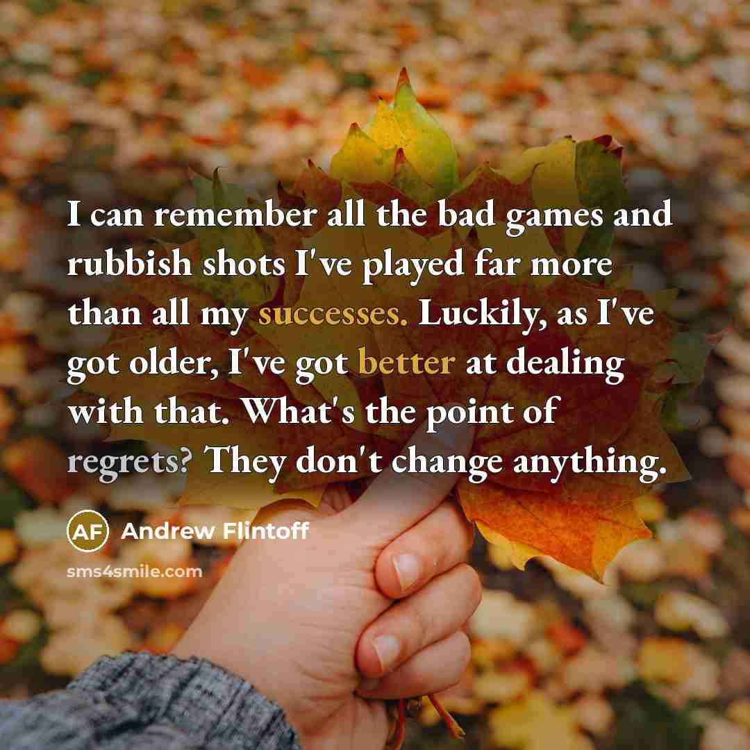 “I can remember all the bad games and rubbish shots I've played far more than all my successes. Luckily, as I've got older, I've got better at dealing with that. What's the point of regrets? They don't change anything.” quote by Andrew Flintoff