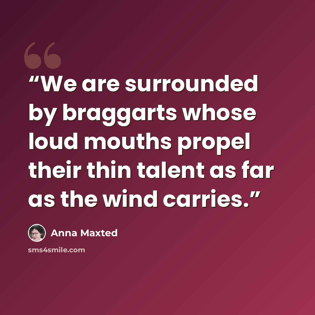 “We are surrounded by braggarts whose loud mouths propel their thin talent as far as the wind carries.” quote by Anna Maxted