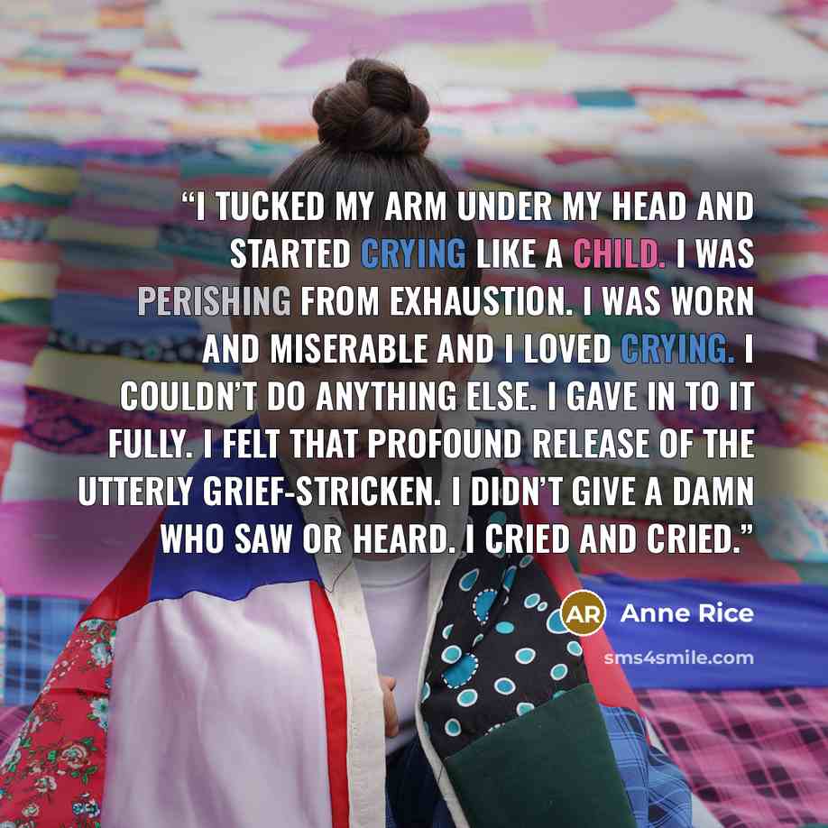 “I tucked my arm under my head and started crying like a child. I was perishing from exhaustion. I was worn and miserable and I loved crying. I couldn’t do anything else. I gave in to it fully. I felt that profound release of the utterly grief-stricken. I didn’t give a damn who saw or heard. I…” quote by Anne Rice