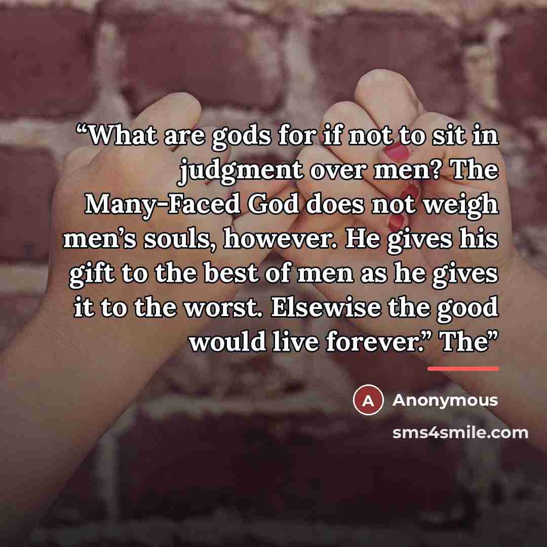 “What are gods for if not to sit in judgment over men? The Many-Faced God does not weigh men’s souls, however. He gives his gift to the best of men as he gives it to the worst. Elsewise the good would live forever.” The” quote by Anonymous