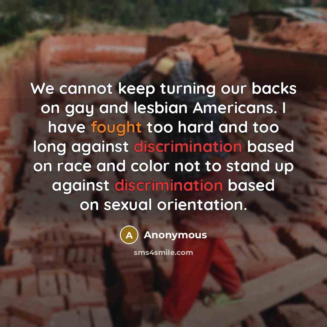 “We cannot keep turning our backs on gay and lesbian Americans. I have fought too hard and too long against discrimination based on race and color not to stand up against discrimination based on sexual orientation.” quote by Anonymous