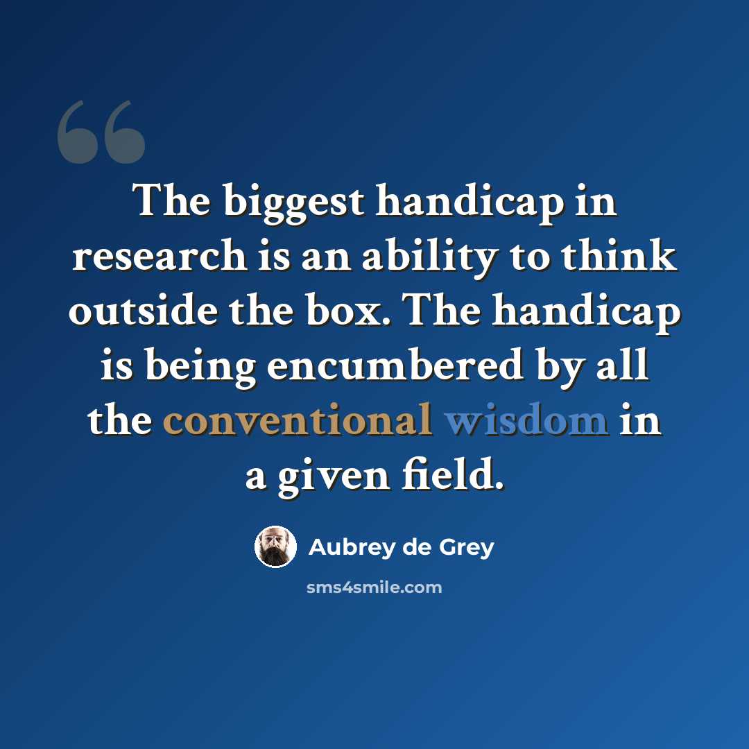 “The biggest handicap in research is an ability to think outside the box. The handicap is being encumbered by all the conventional wisdom in a given field.” quote by Aubrey de Grey