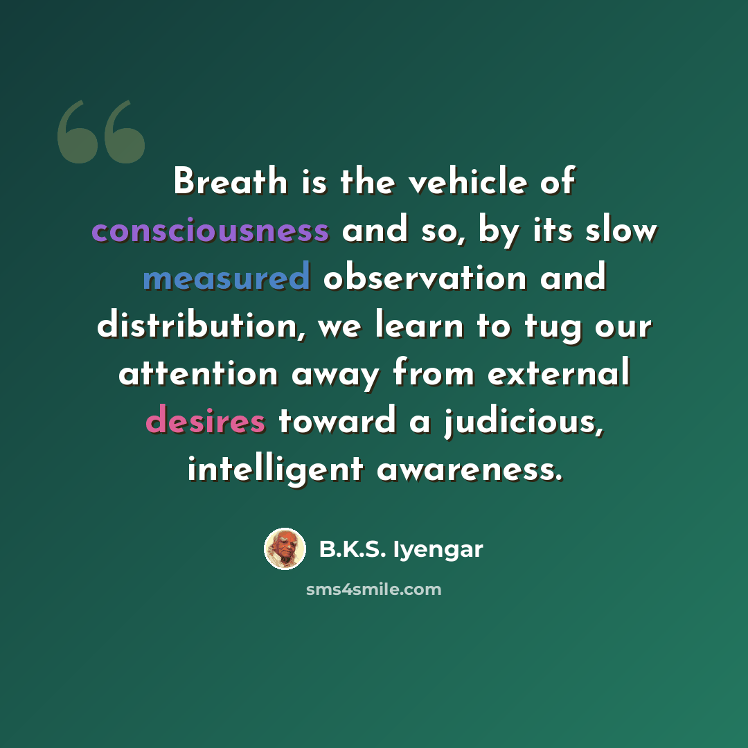 “Breath is the vehicle of consciousness and so, by its slow measured observation and distribution, we learn to tug our attention away from external desires toward a judicious, intelligent awareness.” quote by B.K.S. Iyengar