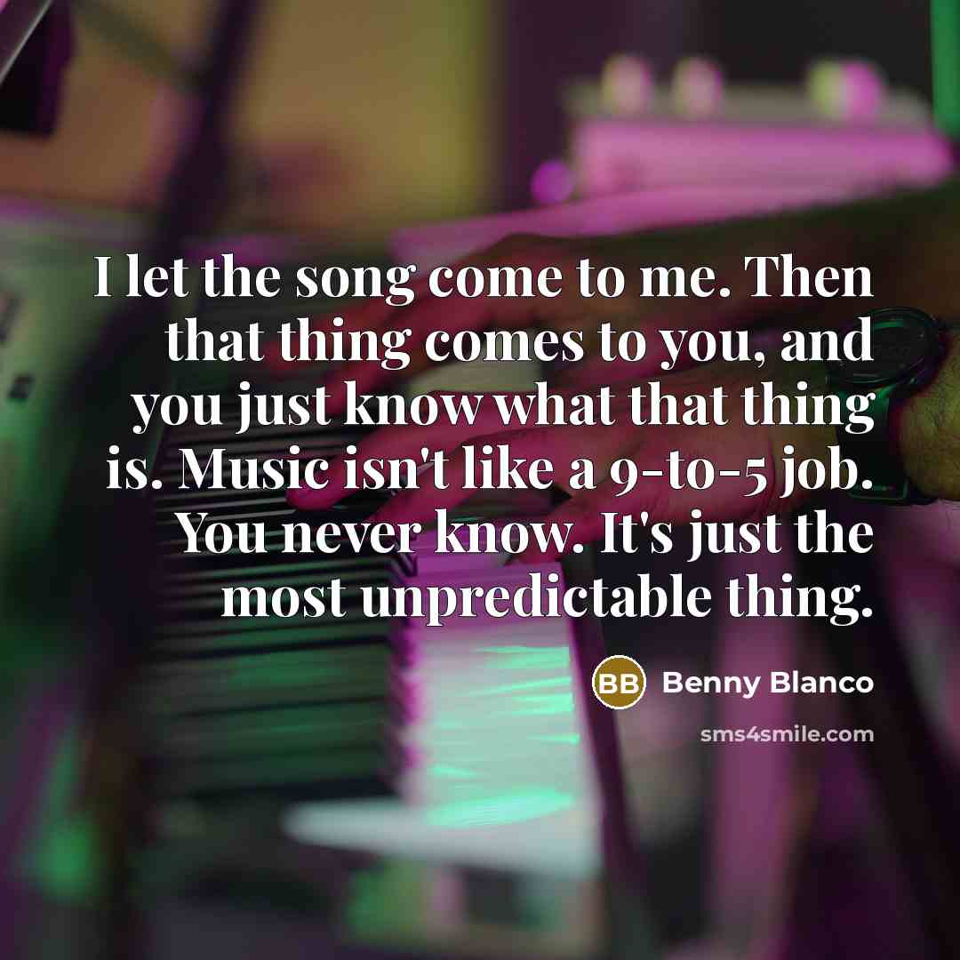 “I let the song come to me. Then that thing comes to you, and you just know what that thing is. Music isn't like a 9-to-5 job. You never know. It's just the most unpredictable thing.” quote by Benny Blanco