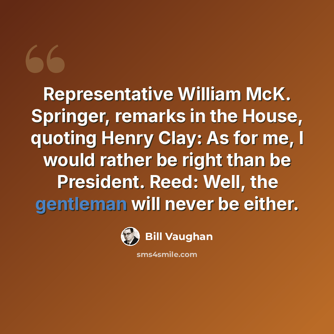 “Representative William McK. Springer, remarks in the House, quoting Henry Clay: As for me, I would rather be right than be President. Reed: Well, the gentleman will never be either.” quote by Bill Vaughan