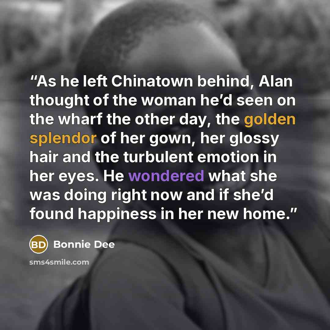 “As he left Chinatown behind, Alan thought of the woman he’d seen on the wharf the other day, the golden splendor of her gown, her glossy hair and the turbulent emotion in her eyes. He wondered what she was doing right now and if she’d found happiness in her new home.” quote by Bonnie Dee