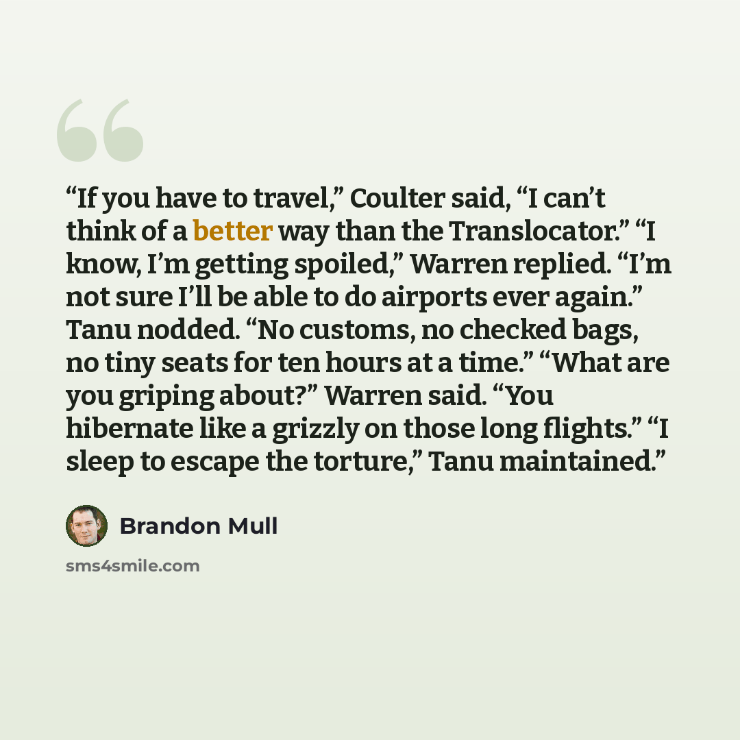 “If you have to travel,” Coulter said, “I can’t think of a better way than the Translocator.” “I know, I’m getting spoiled,” Warren replied. “I’m not sure I’ll be able to do airports ever again.” Tanu nodded. “No customs, no checked bags, no tiny seats for ten hours at a time.” “What are you…” quote by Brandon Mull