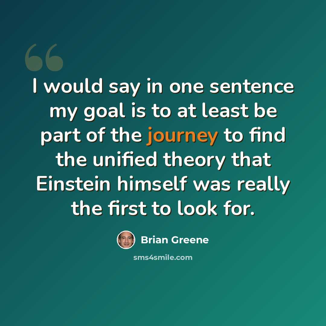 “I would say in one sentence my goal is to at least be part of the journey to find the unified theory that Einstein himself was really the first to look for.” quote by Brian Greene