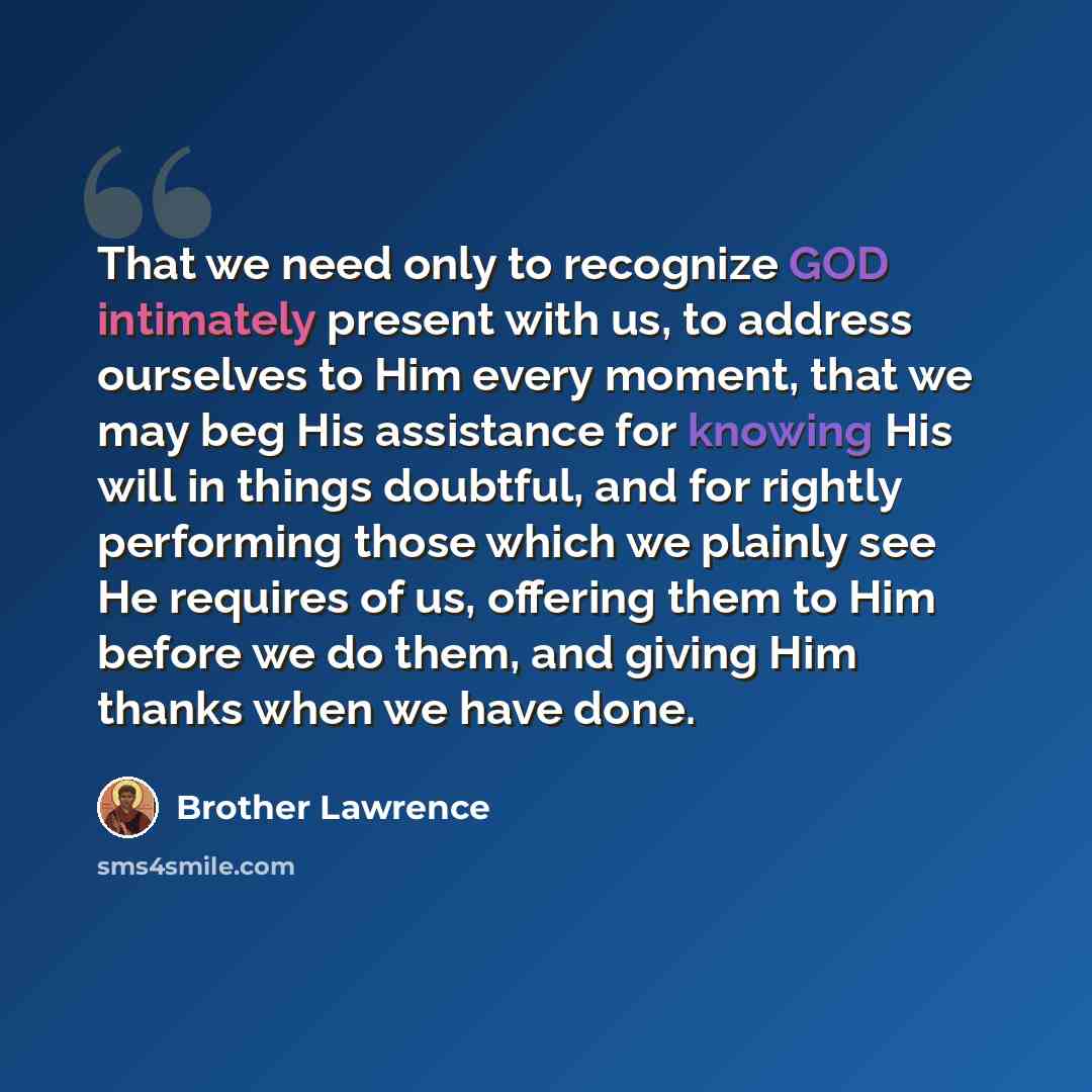 “That we need only to recognize GOD intimately present with us, to address ourselves to Him every moment, that we may beg His assistance for knowing His will in things doubtful, and for rightly performing those which we plainly see He requires of us, offering them to Him before we do them, and…” quote by Brother Lawrence