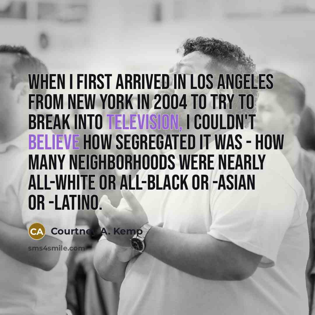 “When I first arrived in Los Angeles from New York in 2004 to try to break into television, I couldn't believe how segregated it was - how many neighborhoods were nearly all-white or all-black or -Asian or -Latino.” quote by Courtney A. Kemp
