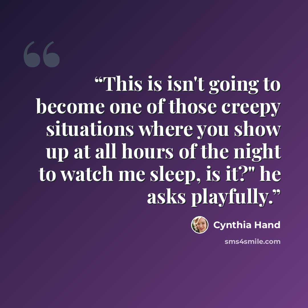“This is isn't going to become one of those creepy situations where you show up at all hours of the night to watch me sleep, is it?" he asks playfully.” quote by Cynthia Hand