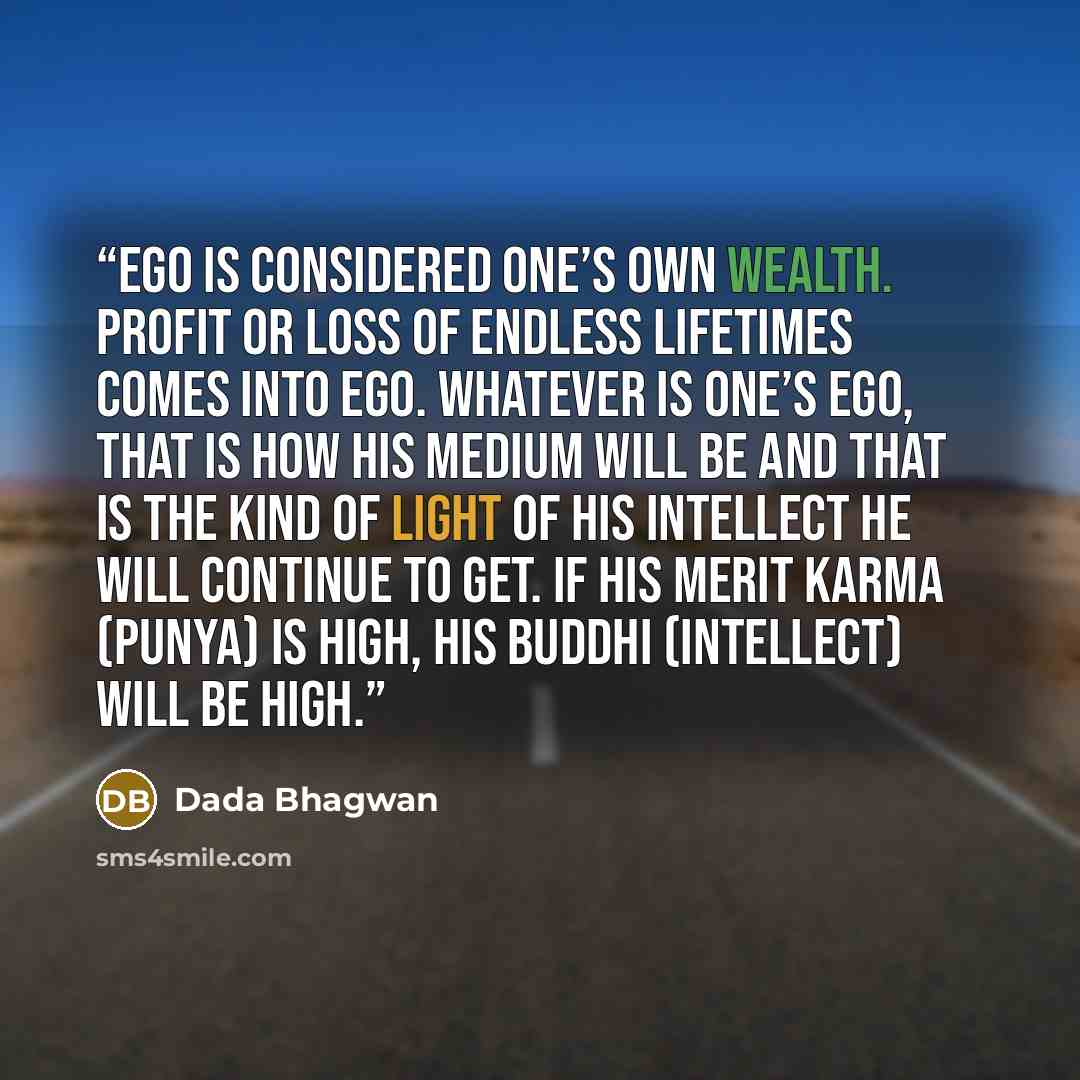 “Ego is considered one’s own wealth. Profit or loss of endless lifetimes comes into ego. Whatever is one’s ego, that is how his medium will be and that is the kind of light of his intellect he will continue to get. If his merit karma (punya) is high, his buddhi (intellect) will be high.” quote by Dada Bhagwan