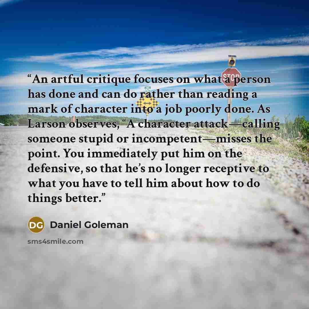“An artful critique focuses on what a person has done and can do rather than reading a mark of character into a job poorly done. As Larson observes, “A character attack—calling someone stupid or incompetent—misses the point. You immediately put him on the defensive, so that he’s no longer receptive…” quote by Daniel Goleman