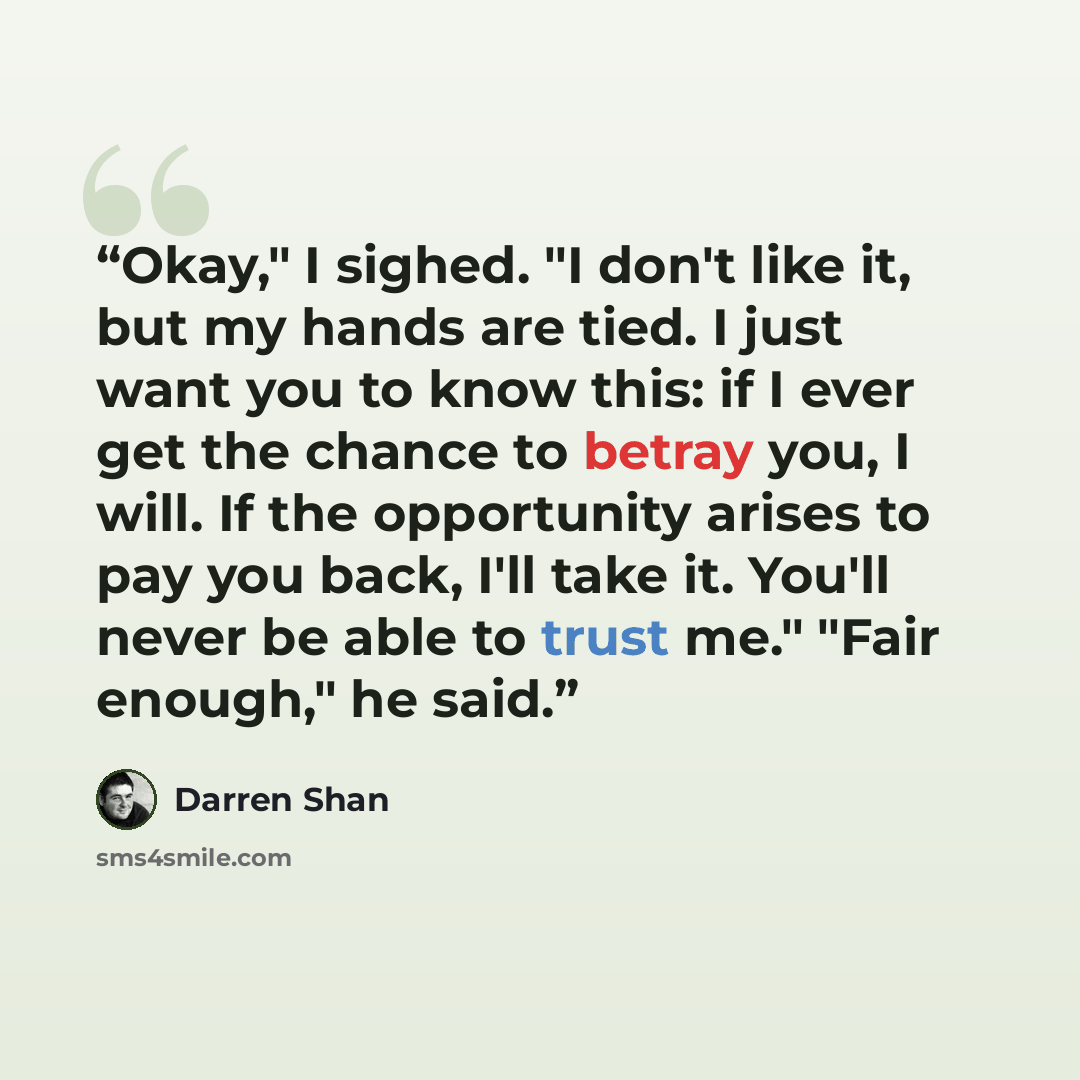 “Okay," I sighed. "I don't like it, but my hands are tied. I just want you to know this: if I ever get the chance to betray you, I will. If the opportunity arises to pay you back, I'll take it. You'll never be able to trust me." "Fair enough," he said.” quote by Darren Shan