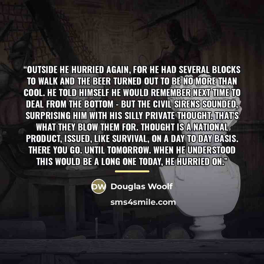 “Outside he hurried again, for he had several blocks to walk and the beer turned out to be no more than cool. He told himself he would remember next time to deal from the bottom - but the civil sirens sounded, surprising him with his silly private thought. That's what they blow them for. Thought is…” quote by Douglas Woolf
