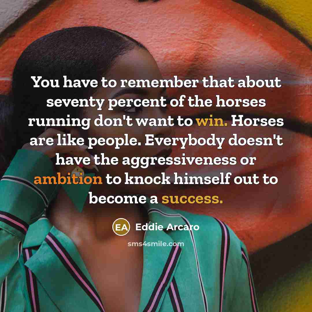“You have to remember that about seventy percent of the horses running don't want to win. Horses are like people. Everybody doesn't have the aggressiveness or ambition to knock himself out to become a success.” quote by Eddie Arcaro