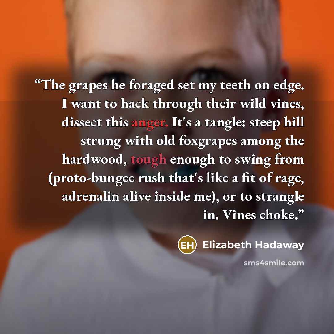 “The grapes he foraged set my teeth on edge. I want to hack through their wild vines, dissect this anger. It's a tangle: steep hill strung with old foxgrapes among the hardwood, tough enough to swing from (proto-bungee rush that's like a fit of rage, adrenalin alive inside me), or to strangle in…” quote by Elizabeth Hadaway