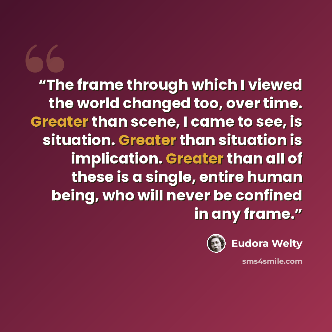 “The frame through which I viewed the world changed too, over time. Greater than scene, I came to see, is situation. Greater than situation is implication. Greater than all of these is a single, entire human being, who will never be confined in any frame.” quote by Eudora Welty