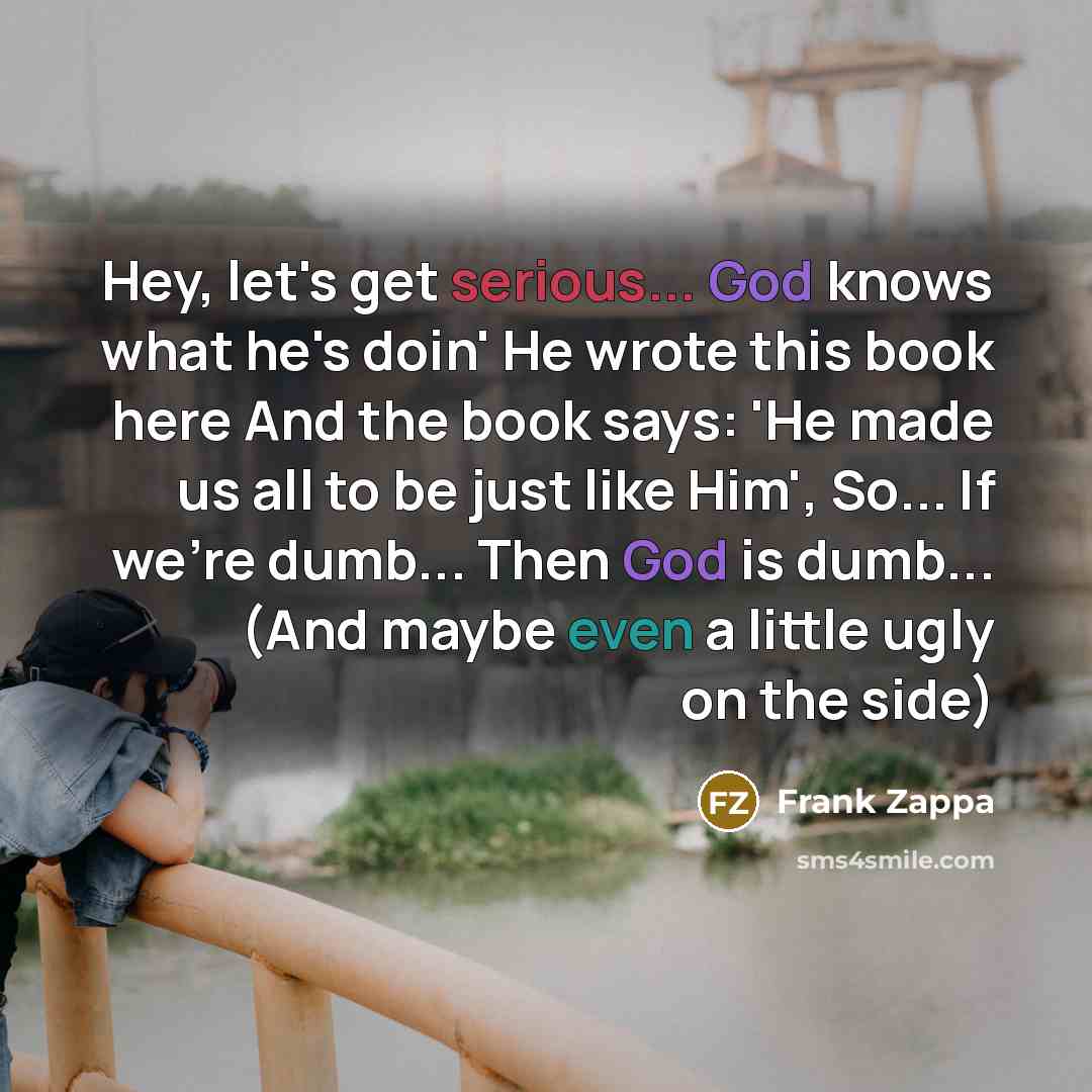 “Hey, let's get serious... God knows what he's doin' He wrote this book here And the book says: 'He made us all to be just like Him', So... If we're dumb... Then God is dumb... (And maybe even a little ugly on the side)” quote by Frank Zappa