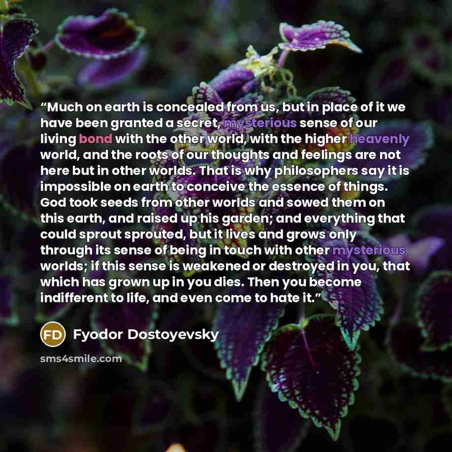 “Much on earth is concealed from us, but in place of it we have been granted a secret, mysterious sense of our living bond with the other world, with the higher heavenly world, and the roots of our thoughts and feelings are not here but in other worlds. That is why philosophers say it is impossible…” quote by Fyodor Dostoyevsky