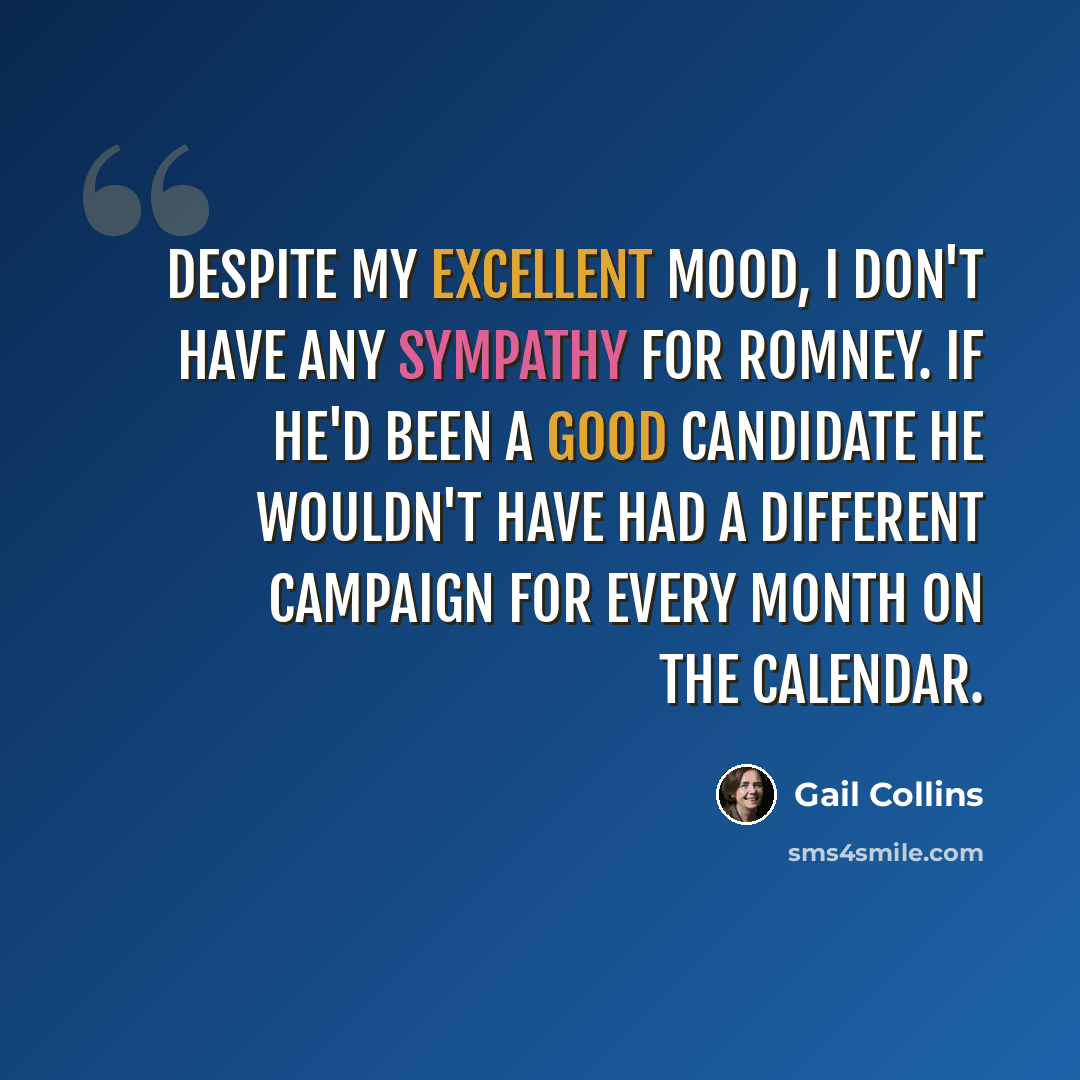 “Despite my excellent mood, I don't have any sympathy for Romney. If he'd been a good candidate he wouldn't have had a different campaign for every month on the calendar.” quote by Gail Collins