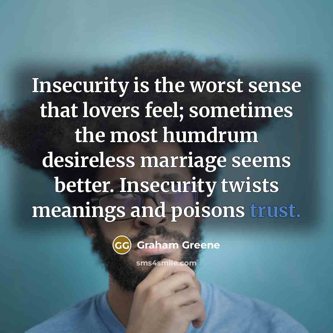 “Insecurity is the worst sense that lovers feel; sometimes the most humdrum desireless marriage seems better. Insecurity twists meanings and poisons trust.” quote by Graham Greene