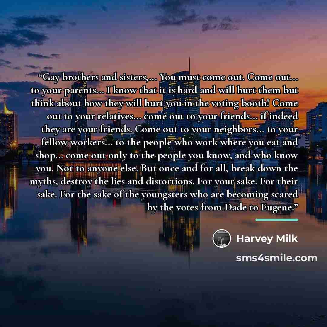 “Gay brothers and sisters,... You must come out. Come out... to your parents... I know that it is hard and will hurt them but think about how they will hurt you in the voting booth! Come out to your relatives... come out to your friends... if indeed they are your friends. Come out to your…” quote by Harvey Milk