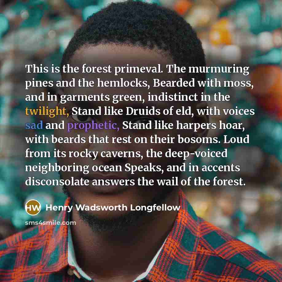 “This is the forest primeval. The murmuring pines and the hemlocks, Bearded with moss, and in garments green, indistinct in the twilight, Stand like Druids of eld, with voices sad and prophetic, Stand like harpers hoar, with beards that rest on their bosoms. Loud from its rocky caverns, the…” quote by Henry Wadsworth Longfellow