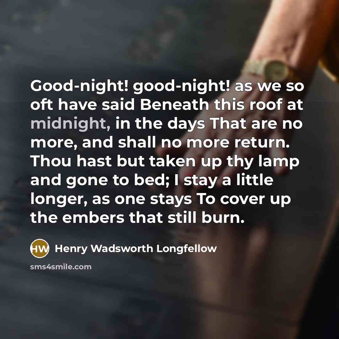 “Good-night! good-night! as we so oft have said Beneath this roof at midnight, in the days That are no more, and shall no more return. Thou hast but taken up thy lamp and gone to bed; I stay a little longer, as one stays To cover up the embers that still burn.” quote by Henry Wadsworth Longfellow