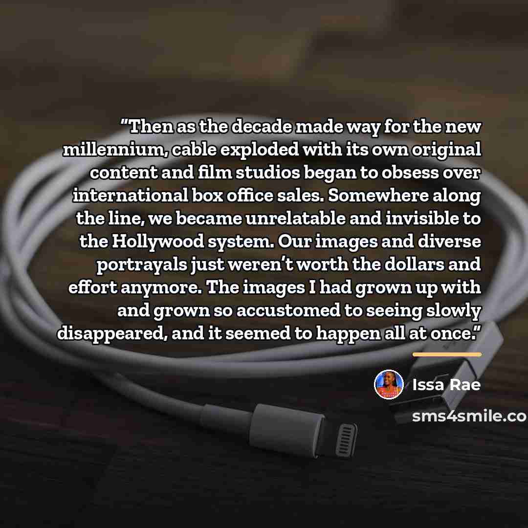 “Then as the decade made way for the new millennium, cable exploded with its own original content and film studios began to obsess over international box office sales. Somewhere along the line, we became unrelatable and invisible to the Hollywood system. Our images and diverse portrayals just…” quote by Issa Rae