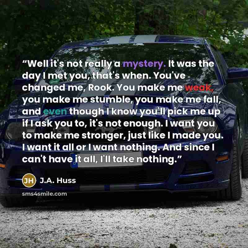 “Well it's not really a mystery. It was the day I met you, that's when. You've changed me, Rook. You make me weak, you make me stumble, you make me fall, and even though I know you'll pick me up if I ask you to, it's not enough. I want you to make me stronger, just like I made you. I want it all or…” quote by J.A. Huss