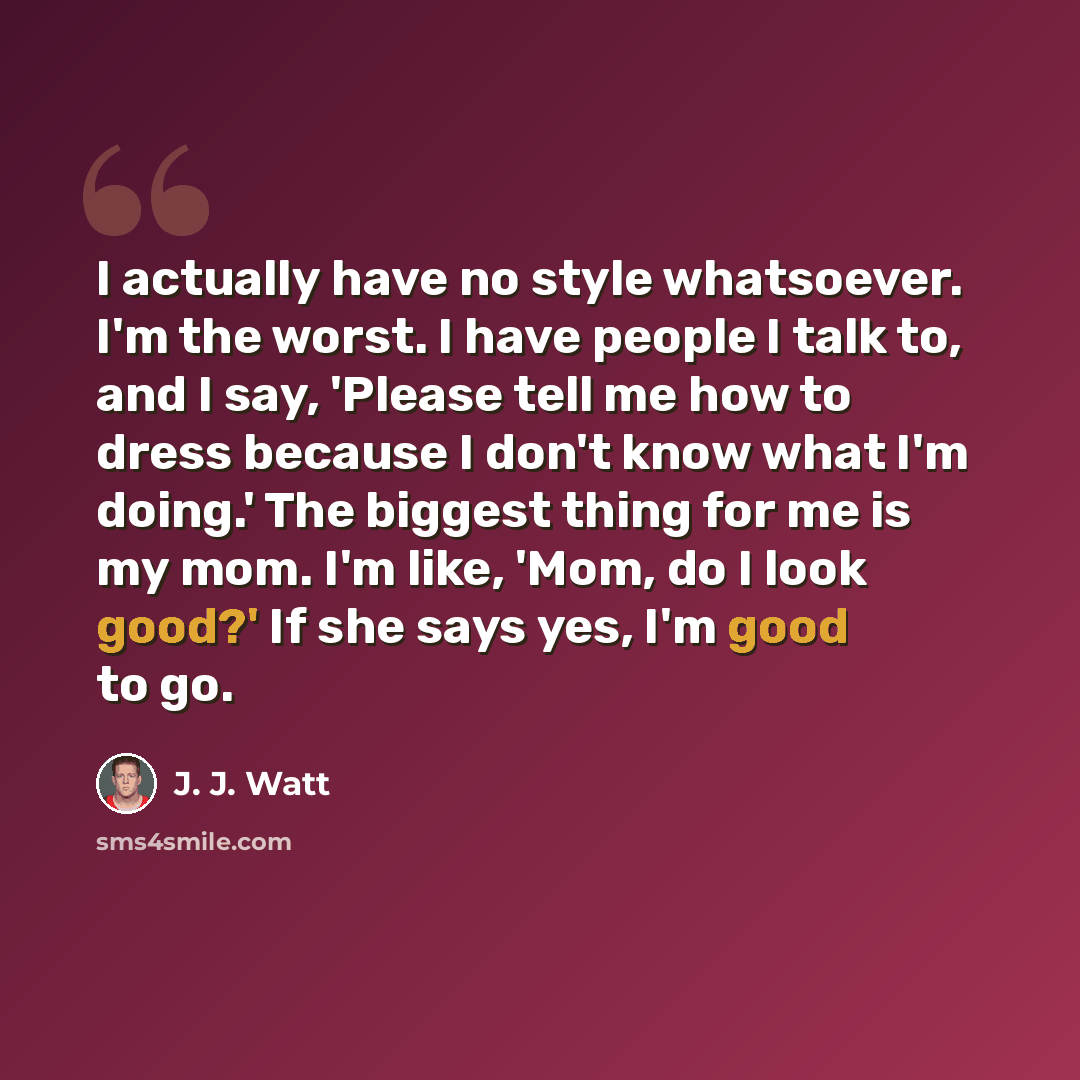 “I actually have no style whatsoever. I'm the worst. I have people I talk to, and I say, 'Please tell me how to dress because I don't know what I'm doing.' The biggest thing for me is my mom. I'm like, 'Mom, do I look good?' If she says yes, I'm good to go.” quote by J. J. Watt