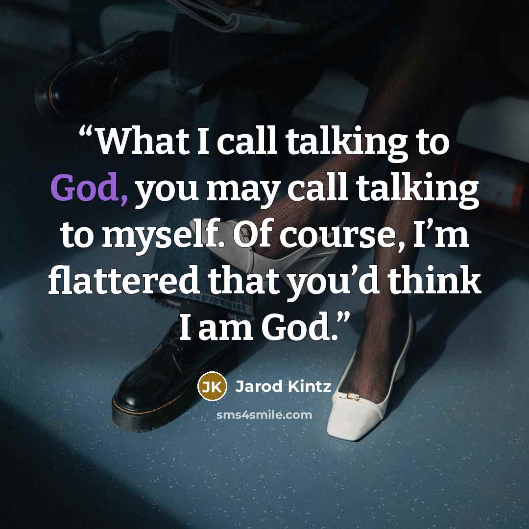 “What I call talking to God, you may call talking to myself. Of course, I’m flattered that you’d think I am God.” quote by Jarod Kintz