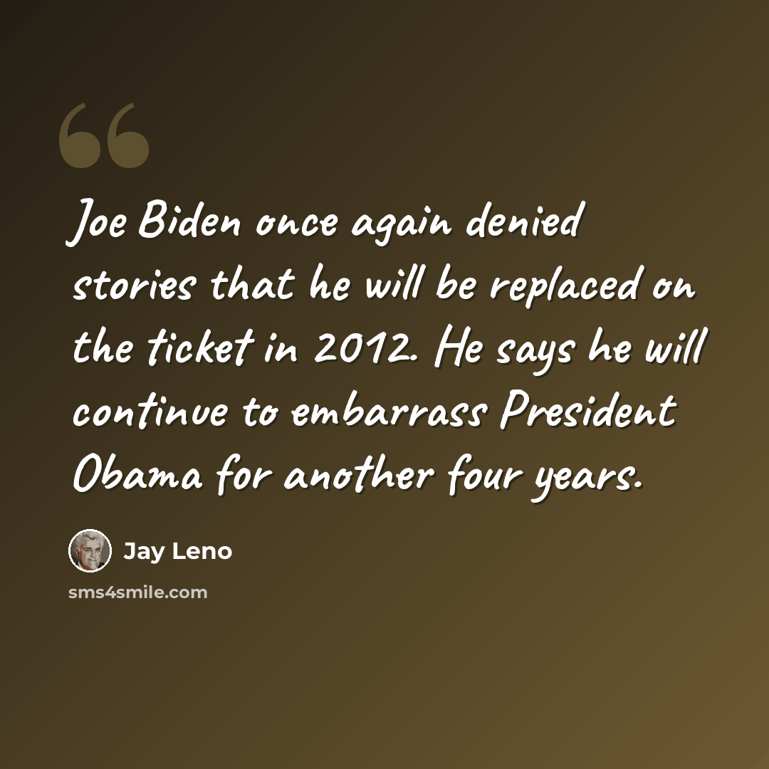 “Joe Biden once again denied stories that he will be replaced on the ticket in 2012. He says he will continue to embarrass President Obama for another four years.” quote by Jay Leno