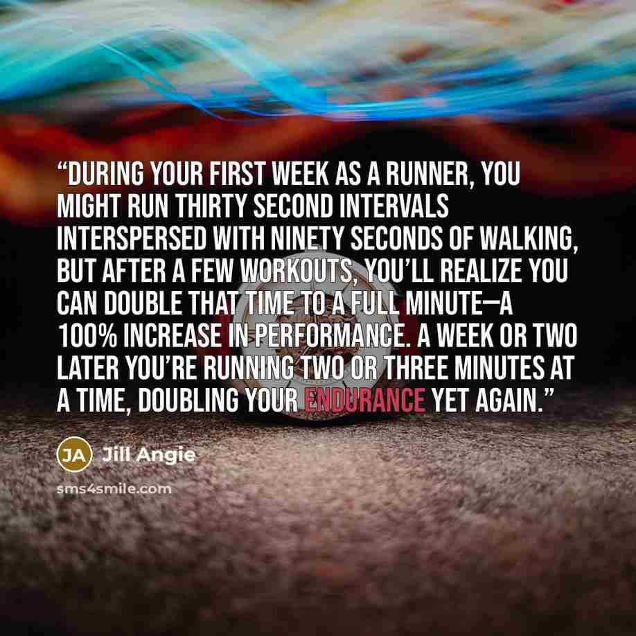 “During your first week as a runner, you might run thirty second intervals interspersed with ninety seconds of walking, but after a few workouts, you’ll realize you can double that time to a full minute—a 100% increase in performance. A week or two later you’re running two or three minutes at a…” quote by Jill Angie