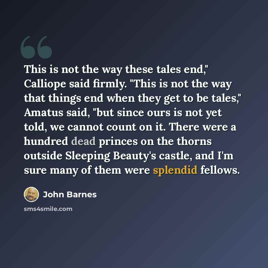 “This is not the way these tales end," Calliope said firmly. "This is not the way that things end when they get to be tales," Amatus said, "but since ours is not yet told, we cannot count on it. There were a hundred dead princes on the thorns outside Sleeping Beauty's castle, and I'm sure many of…” quote by John Barnes