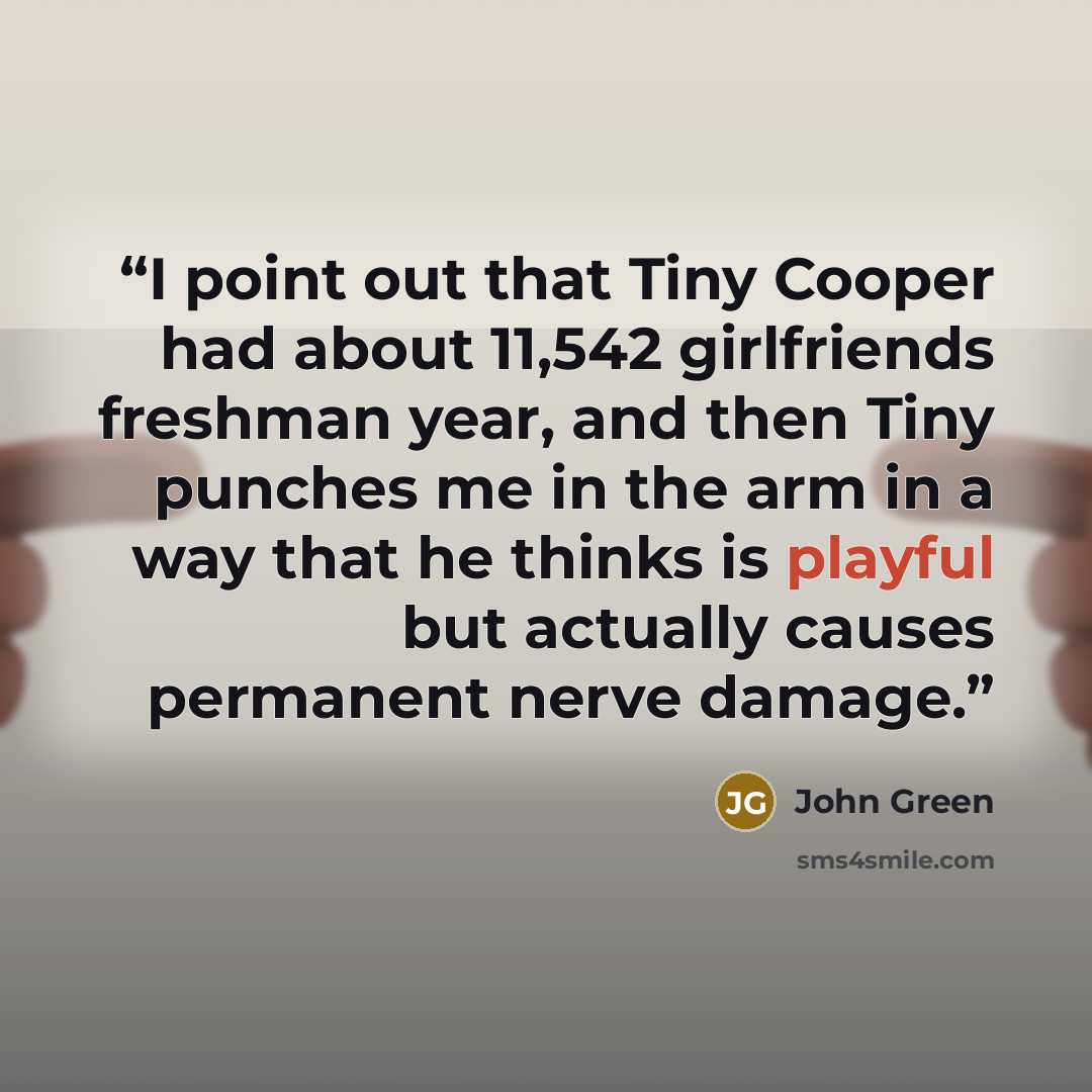 “I point out that Tiny Cooper had about 11,542 girlfriends freshman year, and then Tiny punches me in the arm in a way that he thinks is playful but actually causes permanent nerve damage.” quote by John Green